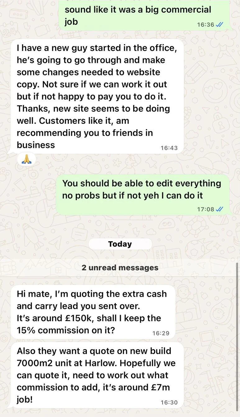 Multiple Trade Contractor Sites: Image caption: WhatsApp messages from a trade contractor client, a business owner Tom Riley cold called a few months earlier, quoting leads generated by Tom Riley's sites: a cash and carry lead worth around £150k, and a new build 7000m2 unit at Harlow worth around £7m. Company name removed for privacy.